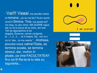 “   Vai!!! Vaaai..ma asculta maine
la romana...vai ce ma fac? N-am sscris
nimic!!! Simina, Tina, ma ajutati da?
Va roog, nu stiu nimic, MA DOARE capul,
dar nu mi-a trecut de la nimic, am luat
100 de algocalmine si tot
degaba..Doamne..raman corigenta
la ...1..2...3..... la 4 materii. Da ..nici nu-i
zic lu’ tata , ca ma cearta.” ...Andreea,
pouvez-vous calme?Gata, se
termina scoala, se termina
stresul..dar, mohor in
ploaie..ca vine FACULTATEA!!
N-o sa fii Ra-ta-ta lu tata cu
siguranta...
 