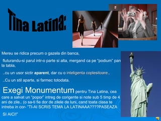 Mereu se ridica precum o gazela din banca,
 fluturandu-si parul intr-o parte si alta, mergand ca pe “podium” pana
la tabla,
..cu un usor sictir aparent, dar cu o inteligenta coplesitoare..
                                                  coplesitoare
..Cu un stil aparte, si farmec totodata.

Exegi Monumentum pentru Tina Latina, cea
care a salvat un “popor” intreg de corigente si note sub 5 timp de 4
ani de zile.. (o sa-ti fie dor de zilele de luni, cand toata clasa te
intreba in cor- “TI-AI SCRIS TEMA LA LATINAAA????PASEAZA
SI AICI!”
 