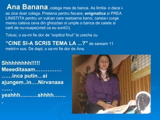 Ana Banana..colega mea de banca. As limita- o daca i-
 as zice doar colega. Prietena pentru fiecare, enigmatica si PREA
 LINISTITA pentru un vulcan care rastoarna banci, careia-i curge
 mereu cateva ceva din ghiozdan si umple o banca de caiete si
 carti de nu-ncape(cred ca eu sunt).
 Totusi, o sa-mi fie dor de “soptitul finut” la ureche cu

 “CINE SI-A SCRIS TEMA LA ...?” de saream 11
 metrii-n sus. De dapt, o sa-mi fie dor de Ana.


Shhhhhhhh!!!!!
Meeeditaaam……………
……inca putin…si
ajungem..in….Nirvanaaa
……
yeahhh……….shhhh…….
.
 