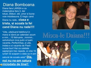 Diana Bomboana:
Diana fara LARISA e ca
matematica fara 3, dar
totusi..Sfaturi, stil, umor si buna-
voie intotdeauna. E tragic cand
Diana nu rade.. clasa
                    e
trista, si scoala la fel
cand Diana nu rade!!!!
“Uite, uite(luand telefonul in
mana si dand pe calendar) acum
e mm....15 februarie...mmmm..
oohohohom inca putin si luam
vacanta..Perfect!Aaa..si uite,
indata e si vacanta de Pasti-
numai bun! Hai ca celelate
saptamani trec repede, si vine 15
iunie!! Si scapam o data ca m-am
saturat de scoala asta!” Dia,
noi nu ne-am satura
niciodata de tine!!
 