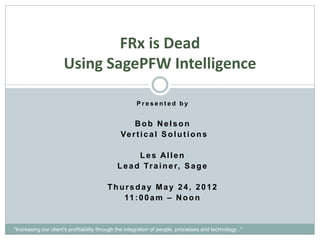 FRx is Dead
                      Using SagePFW Intelligence

                                                      Presented by


                                                   Bob Nelson
                                               Ve r t i c a l S o l u t i o n s

                                                     Les Allen
                                              L e a d Tr a i n e r, S a g e

                                         Thursday May 24, 2012
                                            11 : 0 0 a m – N o o n


"Increasing our client's profitability through the integration of people, processes and technology..."
 