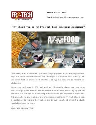 Phone: 901-610-8819
Email: Info@frytechfoodequipment.com
Why should you go for Fry-Tech Food Processing Equipment?
With many years in the snack food processing equipment manufacturing business,
Fry-Tech knows and understands the challenges faced by the food industry. We
are committed to provide cost-effective and hygienic solutions to meet those
challenges.
By working with over 11,000 dedicated and high-profile clients, we now know
how to adapt to the needs of every customer in Snack Food Processing Equipment
Industry. We are one of the leading manufacturers and exporter of traditional
Indian snacks making machines and chips making machines. Fry-Tech always help
its customers to improve their bottom line through smart and efficient products
specially tailored for them.
INCREASE PRODUCTIVITY
 