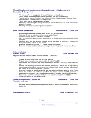House Of Jazz Montreal, Laval Location and Saratoga Decor April 2014 a December 2014
Proprietaire: Mr Georges Durst.
 * IT Tech level 1, 2 , 3 to support all of House of Jazz and Saratoga Decor
 * Bring to travel across the different location of House of Jazz and Saratoga Studio
 * provide a direct support of hardware and software to House of Jazz user's and Saratoga Studio
 * providing direct support to owner Mr Georges Durst.
 * Move add or change any hardware and software
 * Removing and replacing the existing infrastructure to make WIFI across the whole Network with
added WIFI booster.
 * Working with interconnect to change demarc locations
CHUM (Contrat) avec Metafore 25 Septembre 2013 à Fevrier 2014
 Administrateur de système Windows, Novell et Citrix pour pc et thin client.
 Technicien TI pour les ordinateurs et les imprimantes de l’hôpital
 Donner un support direct aux utilisateurs du CHUM.
 Faire du troubleshooting pour résoudre les problèmes du client avec les différents logiciels utilisés
à l’hôpital.
 Répondre avant tout aux endroits critiques comme les salles de chirurgie, a l’urgence et
l’enregistrement des patients du côté urgence.
 Enlever et remplacer et configurer s’il y a lieu le matériel informatique.
 Enlever et remplacer les disques durs endommagés et les ré-imager sur le serveur avec Ghost.
Mckesson (Contrat)
Business Analyst Février 2013 à Mai 2013
Migration XP vers Windows 7 64bit et Lotus Note 8.5 a Office 2010
 Travaille en étroite collaboration avec les Projet Manager
 Préparer la communication pour la présentation du projet Office 2010
 Déploiement des outils de d`aide SCCM server tel que Microsoft Office 2010 Interactive guide
etc.
 Analyse avec Microsoft OCCI Tools les différends macro pour s`assurer que le code VBS et
compatible avec Excel 2010, coordonner la près installation de la sécurité ainsi que le Distributed
File System et Group Policy applicable aux projets.
 Créer des rapports de déploiements ainsi que des rapports d`incident rapporter par le Projet
trouver les solutions aux problèmes qui affecte les usages supporter en RDP, personne à
personne NTR Tools genre VNC Corporatif les Business Unit dans leur environnement d`affaires
 S’assurer que le déploiement a bien fonctionné avec le système de déploiement SCCM.
 Donner des rapports de déploiement SCCM.
System de payment Global - Decision One Novembre 2012 à Février 2013
Technicien sur la route
 Installer et remplacer les systèmes de paiement Global sur la route partout à travers la rive-sud et
les étendus
Intact Assurance (Contrat) Juillet 2012 à Octobre 2012
3 mois
3/7
CV Yachin Codabaccus
 