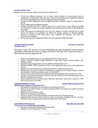 Business Analyst / BA
Migration XP vers Windows 7 64bit et Lotus Note 8.5 a Office 2010
 Trouver les différents Business Unit à travers Intact préparer la communication pour la
présentation du projet Office 2010 avec App-V faire la documentation pour expliquer la transition
ainsi que la compatibilité avec Office 2010 et environnement de Intact.
 Travail en étroites collaboration avec les différents groupes d’affaires, l`équipe TI, déploiement, et
les PM.
 Faire le déploiement de différents logiciels.
 Analyser avec Microsoft OCCI Tools les macros pour s`assurer que le code .VBS et compatible
avec Excel 2010, coordonner la près installation de la sécurité ainsi que le DFS et GPO applicable
aux projets.
 Créer des rapports de déploiements ainsi que des rapports d`incident rapporter par le Projet
trouver les solutions aux problèmes qui affecte les usages supporter en Remote Desktop,
personne à personne NTR Tools genre VNC Corporatif les Business Unit dans leur
environnement d`affaires
 Donner des rapports de déploiement Altiris de tous les groupes d’affaire de Intact.
Canadian National (Contrat) Avril 2011 à Juin 2012
Technicien Niv 3
Technicien TI pour CN : Donner un support informatique par ordre de priorité à l'aide de system
de billetterie FMS application web aux usages VIP de CN, CN Police, RTC Centre de Control, T-
NOC ainsi que tous les usages de CN
 Break & fix (troubleshooting) pour les plateformes Win7 et Vista ainsi XP
 Support matériel et logiciel. Laptop (Panasonic Tough book, System board) Desktop, NIC,
Wireless, Aircard
 Supporter toutes les applications dans les différents départements du CN
 Mainframe AS400, TOPC, Quadscreen, FAST, et les applications web, ainsi que les applications
maison
 Migration XP vers Windows Ent 7 64bit et Lotus Note 8.5 a Office Exchange 2010
 Déploiements de postes via SCCM et installations et migrations des nouveaux postes au bureau
des utilisateurs. Suivre les procédures avec un CHECKLIST
 S'assurer que le poste est sécurisé à l'aide des inscriptions Bitlocker et/ou Crendant pour Vista.
 Appeler à créer des environnements de test et Lab. pour CN afin de faire des diagnostiques et de
résoudre le problème à la source.
 Faire la réparation de tout (System board, Mémoires, carte vidéo, carte de son, disque dur, LCD,
CPU) sur tous les PC et Laptop
SAGEM INTERSTAR (Contrat) Octobre 2009 à Novembre 2010
Administrateur Réseaux et Technicien Niv 3
 Sauvegarder des données de la compagnie avec Backup Exec 2010
 Gérer le serveur DHCP ajouter ou enlever les adresse MAC sur le réseau pour garder une bonne
sécurité de celui-ci
 Migration XP vers Windows 7 64bit
 Restaurer les données aux utilisateurs
 Donner un support informatique hardware et software break & fix (troubleshooting).
 Déploiement de nouveaux postes de travail, serveur ou de laptop, installation des OS : Xp 32 bit,
Windows 7 64 bit, Windows server 2008 et de Office 2007/ 2010 requis.
ELECTRONIC ARTS (Contrat) Mai 2009 à Octobre 2009
Technicien TI pour EA Montréal et EA Mobile
 Donner un support informatique par ordre de priorité.
 Migration XP vers Windows Ent 7 64bit
4/7
CV Yachin Codabaccus
 