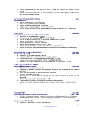  Support administratif pour les utilisateurs avec KEYFOB qui accèdent aux réseaux Secure
Intranet.
 Donner de l’assistance à distance de la maison, hôtel, ou chez les clients d’Eaton via Netmeeting
pour donner un meilleur service.
RAYMARK XPERT BUSINESS SYSTEMS 2005
Support technique
 Support technique des micro-ordinateurs.
 Résolution de problèmes (dial-up TCP-IP)
 Support technique pour configurer les réseaux.
 Support technique pour configurer les réseaux sans-fils.
 Support technique pour configurer des tunnels VPN (SonicWall, NetGear, CISCO VPN client)
TEL-SYNERGY 2003 – 2004
Spécialiste des ordinateurs et des télécommunications
 Réalisation de services pour Tel-Synergy.
 Résolution de problèmes (dial-up TCP-IP et DSL PPPoE)
 Support technique pour configurer les réseaux et programmer les routeurs.
 Support technique des micro-ordinateurs.
 Dépannage sur les lieux d’affaires des clients.
 Gestion des demandes des clients du début à la fin.
 Création de procédures pour maximiser la performance des ordinateurs.
 Analyse et résolution des problèmes de télécommunications et d’ordinateurs (troubleshooting).
ALLSTREAM INC. (ancien AT&T CANADA) 2000 – 2003
Coordonnateur de projet (2002-2003)
 Réalisation de services pour AT&T Canada.
 Installation, débranchement et déplacement des lignes locales.
 Création de rapports d'approvisionnement hebdomadaire sur Excel.
 Programmation des lignes sur AS400 (ICMS), Pic LD (IBIS) & BCMS.
 Mise à jour du log ASC, GBM afin de pouvoir comptabiliser les commandes sur Excel.
Centre d’appels de Metronet et AT&T
Spécialiste au service à la clientèle (2000-2002)
 Maintenance des comptes commerciaux
 Ouverture de dossiers rapportant les problèmes techniques de la clientèle et les solutions
apportées.
 Résolution des problèmes de télécommunication des clients.
 Enquêtes reliées à la facturation.
 Mise sur pied d’un service 411 et de pages jaunes afin d’être le seul point de contact avec Bell
Actimedia.
 Gestion des demandes des clients du début à la fin.
 Création de procédures pour maximiser la performance des ordinateurs.
 Analyse et résolution des problèmes de télécommunication et d’ordinateurs (troubleshooting).
SPRINT CANADA 1998 – 2000
Spécialiste au service à la clientèle, voix et données (1999 – 2000)
 Suivi des comptes commerciaux : ajouts ou retraits des numéros de téléphone sur les réseaux.
 Ouverture de dossiers adressés aux techniciens pour des problèmes de voix ou de données.
Agent au service à la clientèle (1998)
 Assistance à la clientèle concernant leur facturation.
6/7
CV Yachin Codabaccus
 