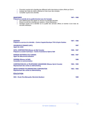  Promotion auprès de la clientèle des différents tarifs interurbains et plans offerts par Sprint.
 Analyse des notes de crédit à effectuer et mise à jour des comptes.
 Conseiller auprès de la clientèle.
MANPOWER 1997 – 1998
Préposé au contrôle de la qualité (Contrat avec Air Canada)
 Suivi téléphonique des agents du service à la clientèle Aeroplan.
 Étude du profil de la clientèle par système « Direct Marketing ».
 Sondage auprès de la clientèle sur la qualité des services offerts et maintien d’une base de
données statistique.
DIASSON 1997 – 1998
Préposé au service à la clientèle – Centre d’appels Boutique TVA & Hydro Québec
HOUSEHOLD FINANCE (HFC) 1997
Agent de crédit
SITEL CORPORATION (Réseau de Bell Canada) 1996 – 1997
Préposé au soutien technique – Centre d’assistance Opérac Bell
BANQUE NATIONALE DU CANADA 1996 – 1997
Agent de télécommercialisation
SODEMA (Réseau de Bell) 1996
Conseiller en communication
CORPORATION DE LA TÉLÉPHONIE CANADIENNE (Réseau Sprint Canada) 1994 – 1995
Représentant des ventes au télémarketing
MEDIA EXPRESS TELEMARKETING CORPORATION 1993 – 1994
Représentant des ventes au télémarketing
ÉDUCATION
DES – École Père-Marquette, Montréal (Québec) 1989
7/7
CV Yachin Codabaccus
 