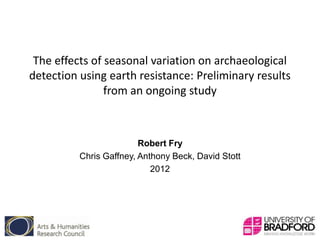 The effects of seasonal variation on archaeological
detection using earth resistance: Preliminary results
                from an ongoing study



                         Robert Fry
          Chris Gaffney, Anthony Beck, David Stott
                            2012
 