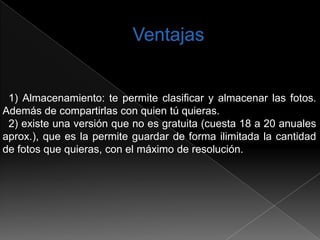 1) Almacenamiento: te permite clasificar y almacenar las fotos.
Además de compartirlas con quien tú quieras.
 2) existe una versión que no es gratuita (cuesta 18 a 20 anuales
aprox.), que es la permite guardar de forma ilimitada la cantidad
de fotos que quieras, con el máximo de resolución.
 