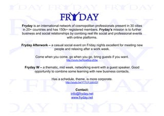 Fryday is an international network of cosmopolitan professionals present in 30 cities
in 20+ countries and has 150k+ registered members. Fryday’s mission is to further
business and social relationships by combing real life social and professional events
with online platforms.
Fryday Afterwork – a casual social event on Friday nights excellent for meeting new
people and relaxing after a work week.
Come when you come, go when you go, bring guests if you want.
http://youtu.be/Nyw9np-z53w
Fryday W – a thematic, mid week, networking event with a guest speaker. Good
opportunity to combine some learning with new business contacts.
Has a schedule, theme, is more corporate.
http://youtu.be/YT7UYJJdUQY
Contact:
info@fryday.net
www.fryday.net
 