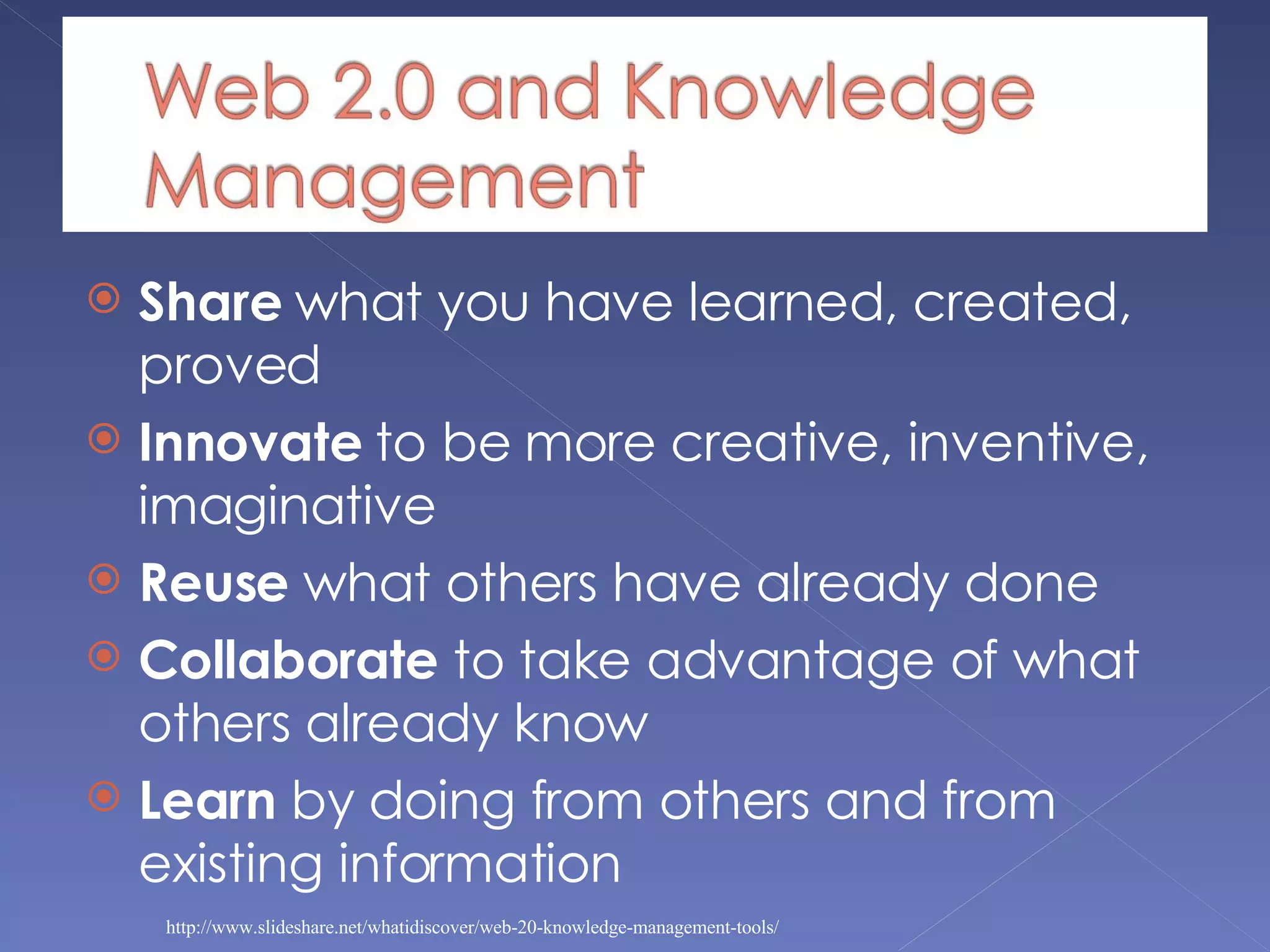 Share  what you have learned, created, proved Innovate  to be more creative, inventive, imaginative Reuse  what others have already done Collaborate  to take advantage of what others already know Learn  by doing from others and from existing information http://www.slideshare.net/whatidiscover/web-20-knowledge-management-tools/ 