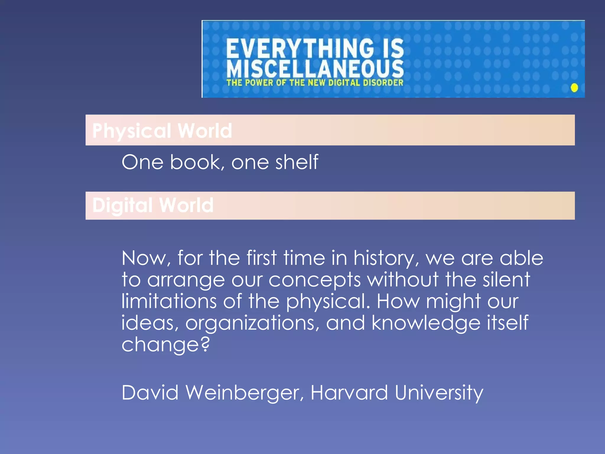 Physical World One book, one shelf Now, for the first time in history, we are able to arrange our concepts without the silent limitations of the physical. How might our ideas, organizations, and knowledge itself change? David Weinberger, Harvard University Digital World 