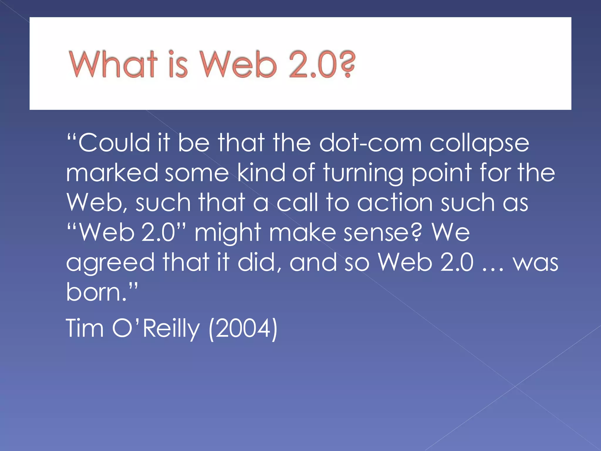 “ Could it be that the dot-com collapse marked some kind of turning point for the Web, such that a call to action such as “Web 2.0” might make sense? We agreed that it did, and so Web 2.0 … was born.”  Tim O’Reilly (2004) 