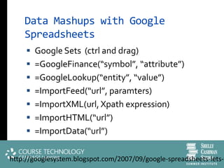 Data Mashups with Google
    Spreadsheets
      Google Sets (ctrl and drag)
      =GoogleFinance(“symbol”, “attribute”)
      =GoogleLookup(“entity”, “value”)
      =ImportFeed(“url”, paramters)
      =ImportXML(url, Xpath expression)
      =ImportHTML(“url”)
      =ImportData(“url”)


http://googlesystem.blogspot.com/2007/09/google-spreadsheets-lets-y
 