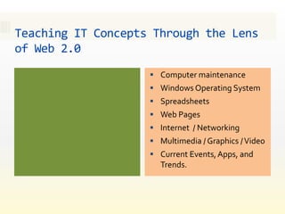 Teaching IT Concepts Through the Lens
of Web 2.0
                     Computer maintenance
                     Windows Operating System
                     Spreadsheets
                     Web Pages
                     Internet / Networking
                     Multimedia / Graphics / Video
                     Current Events, Apps, and
                      Trends.
 