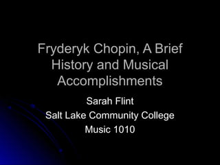 Fryderyk Chopin, A BriefFryderyk Chopin, A Brief
History and MusicalHistory and Musical
AccomplishmentsAccomplishments
Sarah FlintSarah Flint
Salt Lake Community CollegeSalt Lake Community College
Music 1010Music 1010
 