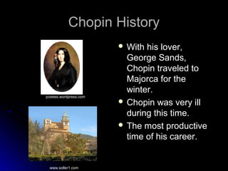 Chopin HistoryChopin History
 With his lover,With his lover,
George Sands,George Sands,
Chopin traveled toChopin traveled to
Majorca for theMajorca for the
winter.winter.
 Chopin was very illChopin was very ill
during this time.during this time.
 The most productiveThe most productive
time of his career.time of his career.
poietes.wordpress.com
www.soller1.com
 