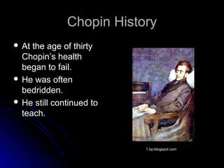 Chopin HistoryChopin History
 At the age of thirtyAt the age of thirty
Chopin’s healthChopin’s health
began to fail.began to fail.
 He was oftenHe was often
bedridden.bedridden.
 He still continued toHe still continued to
teach.teach.
1.bp.blogspot.com
 