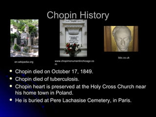 Chopin HistoryChopin History
 Chopin died on October 17, 1849.Chopin died on October 17, 1849.
 Chopin died of tuberculosis.Chopin died of tuberculosis.
 Chopin heart is preserved at the Holy Cross Church nearChopin heart is preserved at the Holy Cross Church near
his home town in Poland.his home town in Poland.
 He is buried at Pere Lachasise Cemetery, in Paris.He is buried at Pere Lachasise Cemetery, in Paris.
en.wikipedia.org www.chopimonumentinchicago.co
m
bbc.co.uk
 