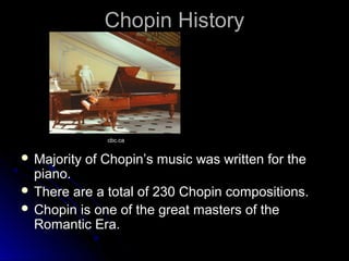 Chopin HistoryChopin History
 Majority of Chopin’s music was written for theMajority of Chopin’s music was written for the
piano.piano.
 There are a total of 230 Chopin compositions.There are a total of 230 Chopin compositions.
 Chopin is one of the great masters of theChopin is one of the great masters of the
Romantic Era.Romantic Era.
cbc.ca
 