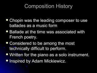 Composition HistoryComposition History
 Chopin was the leading composer to useChopin was the leading composer to use
ballades as a music formballades as a music form
 Ballade at the time was associated withBallade at the time was associated with
French poetry.French poetry.
 Considered to be among the mostConsidered to be among the most
technically difficult to perform.technically difficult to perform.
 Written for the piano as a solo instrument.Written for the piano as a solo instrument.
 Inspired by Adam Mickiewicz.Inspired by Adam Mickiewicz.
 