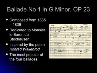 Ballade No 1 in G Minor, OP 23Ballade No 1 in G Minor, OP 23
 Composed from 1835Composed from 1835
– 1836– 1836
 Dedicated to MonsierDedicated to Monsier
le Baron dele Baron de
Stochausen.Stochausen.
 Inspired by the poemInspired by the poem
Konrad Wallenrod.Konrad Wallenrod.
 The most popular ofThe most popular of
the four ballades.the four ballades.
 