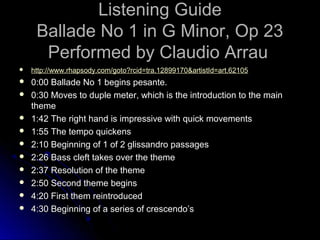 Listening GuideListening Guide
Ballade No 1 in G Minor, Op 23Ballade No 1 in G Minor, Op 23
Performed by Claudio ArrauPerformed by Claudio Arrau
 http://http://www.rhapsody.com/goto?rcidwww.rhapsody.com/goto?rcid=tra.12899170&artistId=art.62105=tra.12899170&artistId=art.62105
 0:00 Ballade No 1 begins pesante.0:00 Ballade No 1 begins pesante.
 0:30 Moves to duple meter, which is the introduction to the main0:30 Moves to duple meter, which is the introduction to the main
themetheme
 1:42 The right hand is impressive with quick movements1:42 The right hand is impressive with quick movements
 1:55 The tempo quickens1:55 The tempo quickens
 2:10 Beginning of 1 of 2 glissandro passages2:10 Beginning of 1 of 2 glissandro passages
 2:26 Bass cleft takes over the theme2:26 Bass cleft takes over the theme
 2:37 Resolution of the theme2:37 Resolution of the theme
 2:50 Second theme begins2:50 Second theme begins
 4:20 First them reintroduced4:20 First them reintroduced
 4:30 Beginning of a series of crescendo’s4:30 Beginning of a series of crescendo’s
 