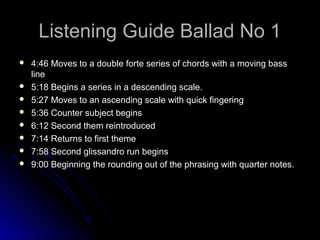 Listening Guide Ballad No 1Listening Guide Ballad No 1
 4:46 Moves to a double forte series of chords with a moving bass4:46 Moves to a double forte series of chords with a moving bass
lineline
 5:18 Begins a series in a descending scale.5:18 Begins a series in a descending scale.
 5:27 Moves to an ascending scale with quick fingering5:27 Moves to an ascending scale with quick fingering
 5:36 Counter subject begins5:36 Counter subject begins
 6:12 Second them reintroduced6:12 Second them reintroduced
 7:14 Returns to first theme7:14 Returns to first theme
 7:58 Second glissandro run begins7:58 Second glissandro run begins
 9:00 Beginning the rounding out of the phrasing with quarter notes.9:00 Beginning the rounding out of the phrasing with quarter notes.
 