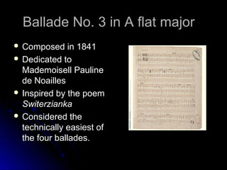 Ballade No. 3 in A flat majorBallade No. 3 in A flat major
 Composed in 1841Composed in 1841
 Dedicated toDedicated to
Mademoisell PaulineMademoisell Pauline
de Noaillesde Noailles
 Inspired by the poemInspired by the poem
SwiterziankaSwiterzianka
 Considered theConsidered the
technically easiest oftechnically easiest of
the four ballades.the four ballades.
 