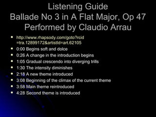 Listening Guide
Ballade No 3 in A Flat Major, Op 47
Performed by Claudio Arrau
 http://www.rhapsody.com/goto?rcid
=tra.12899172&artistId=art.62105
 0:00 Begins soft and dolce
 0:26 A change in the introduction begins
 1:05 Gradual crescendo into diverging trills
 1:30 The intensity diminishes
 2:18 A new theme introduced
 3:08 Beginning of the climax of the current theme
 3:58 Main theme reintroduced
 4:28 Second theme is introduced
 