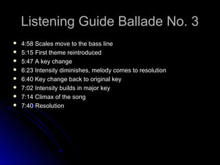 Listening Guide Ballade No. 3
 4:58 Scales move to the bass line
 5:15 First theme reintroduced
 5:47 A key change
 6:23 Intensity diminishes, melody comes to resolution
 6:40 Key change back to original key
 7:02 Intensity builds in major key
 7:14 Climax of the song
 7:40 Resolution
 