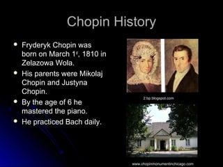 Chopin HistoryChopin History
 Fryderyk Chopin wasFryderyk Chopin was
born on March 1born on March 1stst
, 1810 in, 1810 in
Zelazowa Wola.Zelazowa Wola.
 His parents were MikolajHis parents were Mikolaj
Chopin and JustynaChopin and Justyna
Chopin.Chopin.
 By the age of 6 heBy the age of 6 he
mastered the piano.mastered the piano.
 He practiced Bach daily.He practiced Bach daily.
2.bp.blogspot.com
www.chopinmonumentinchicago.com
 