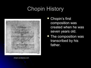 Chopin HistoryChopin History
 Chopin’s firstChopin’s first
composition wascomposition was
created when he wascreated when he was
seven years old.seven years old.
 The composition wasThe composition was
transcribed by histranscribed by his
father.father.
chopin.wordpress.com
 