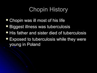 Chopin HistoryChopin History
 Chopin was ill most of his lifeChopin was ill most of his life
 Biggest illness was tuberculosisBiggest illness was tuberculosis
 His father and sister died of tuberculosisHis father and sister died of tuberculosis
 Exposed to tuberculosis while they wereExposed to tuberculosis while they were
young in Polandyoung in Poland
 