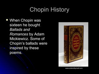 Chopin HistoryChopin History
 When Chopin wasWhen Chopin was
sixteen he boughtsixteen he bought
Ballads andBallads and
RomancesRomances by Adamby Adam
Mickiewicz. Some ofMickiewicz. Some of
Chopin’s ballads wereChopin’s ballads were
inspired by theseinspired by these
poems.poems.
www.polandbymail.com
 