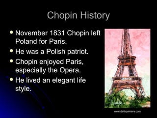 Chopin HistoryChopin History
 November 1831 Chopin leftNovember 1831 Chopin left
Poland for Paris.Poland for Paris.
 He was a Polish patriot.He was a Polish patriot.
 Chopin enjoyed Paris,Chopin enjoyed Paris,
especially the Opera.especially the Opera.
 He lived an elegant lifeHe lived an elegant life
style.style.
www.dailypainters.com
 