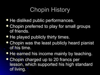 Chopin HistoryChopin History
 He disliked public performances.He disliked public performances.
 Chopin preferred to play for small groupsChopin preferred to play for small groups
of friends.of friends.
 He played publicly thirty times.He played publicly thirty times.
 Chopin was the least publicly heard pianistChopin was the least publicly heard pianist
of his time.of his time.
 He earned his income mainly by teaching.He earned his income mainly by teaching.
 Chopin charged up to 20 francs perChopin charged up to 20 francs per
lesson, which supported his high standardlesson, which supported his high standard
of living.of living.
 