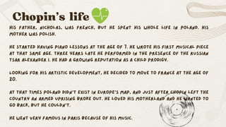 Chopin’s life
His father, Nicholas, was French, but he spent his whole life in Poland. His
mother was polish.
He started having piano lessons at the age of 7. He wrote his first musical piece
at that same age. Three years late he performed in the presence of the Russian
tsar Alexander I. He had a growing reputation as a child prodigy.
Looking for his artistic development, he decided to move to France at the age of
20.
At that times Poland didn’t exist in Europe’s map, and just after Chopin left the
country an armed uprising broke out. He loved his motherland and he wanted to
go back, but he couldn’t.
He went very famous in Paris because of his music.
 