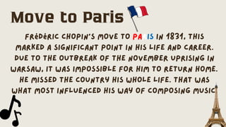 Frédéric Chopin's move to Paris in 1831, this
marked a significant point in his life and career.
Due to the outbreak of the November Uprising in
Warsaw, it was impossible for him to return home.
He missed the country his whole life. That was
what most influenced his way of composing music.
Move to Paris
 