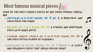 Most famous musical pieces
Some of the most famous pieces of art from federic Chopin
are
Nocturne in E-flat major, Op. 9 No. 2: A beautiful and
calm piece for piano
Ballade No. 1 in G minor, Op. 23: A strong and emotional
piece with many notes
Funeral March, Sonata No. 2 in B-flat minor, Op. 35: A
sad piece often played at funerals
Polonaise in A-flat major, Op. 53 ("Heroic"): A lively
and powerful piece that shows Polish spirit
 