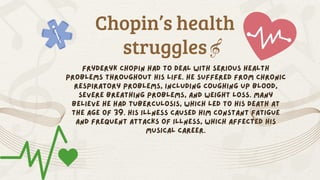 Chopin’s health
struggles
Fryderyk Chopin had to deal with serious health
problems throughout his life. He suffered from chronic
respiratory problems, including coughing up blood,
severe breathing problems, and weight loss. Many
believe he had tuberculosis, which led to his death at
the age of 39. His illness caused him constant fatigue
and frequent attacks of illness, which affected his
musical career.
 