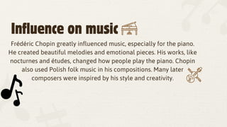 Influence on music
Frédéric Chopin greatly influenced music, especially for the piano.
He created beautiful melodies and emotional pieces. His works, like
nocturnes and études, changed how people play the piano. Chopin
also used Polish folk music in his compositions. Many later
composers were inspired by his style and creativity.
 