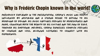 Previously explained in the presentation, Chopin’s music was deeply
influenced by nostalgia and a strong desire to return to his
homeland of Poland. His music captures feelings of homesickness and
pride, conveying both the beauty of his culture and the pain of exile.
Through his emotional melodies, Chopin expresses complex feelings
of longing and loss, allowing listeners to connect with his
experiences.
Why is Frédéric Chopin known in the world?
 