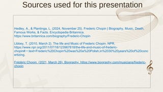 Sources used for this presentation
Hedley, A., & Plantinga, L. (2024, November 25). Frederic Chopin | Biography, Music, Death,
Famous Works, & Facts. Encyclopedia Britannica.
https://www.britannica.com/biography/Frederic-Chopin
Libbey, T. (2010, March 2). The life and Music of Frederic Chopin. NPR.
https://www.npr.org/2011/07/18/123967818/the-life-and-music-of-frederic-
chopin#:~:text=Frederic%20Chopin%20was%20a%20Polish,in%2030%20years%20of%20conc
ertizing.
Frédéric Chopin. (2021, March 26). Biography. https://www.biography.com/musicians/frederic-
chopin
 