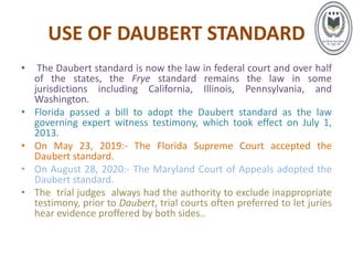 USE OF DAUBERT STANDARD
• The Daubert standard is now the law in federal court and over half
of the states, the Frye standard remains the law in some
jurisdictions including California, Illinois, Pennsylvania, and
Washington.
• Florida passed a bill to adopt the Daubert standard as the law
governing expert witness testimony, which took effect on July 1,
2013.
• On May 23, 2019:- The Florida Supreme Court accepted the
Daubert standard.
• On August 28, 2020:- The Maryland Court of Appeals adopted the
Daubert standard.
• The trial judges always had the authority to exclude inappropriate
testimony, prior to Daubert, trial courts often preferred to let juries
hear evidence proffered by both sides..
 
