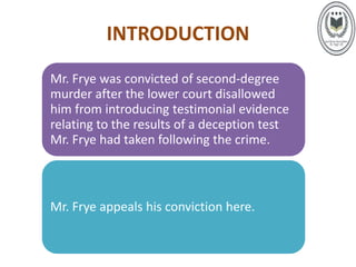 INTRODUCTION
Mr. Frye was convicted of second-degree
murder after the lower court disallowed
him from introducing testimonial evidence
relating to the results of a deception test
Mr. Frye had taken following the crime.
Mr. Frye appeals his conviction here.
 