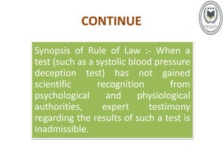 CONTINUE
Synopsis of Rule of Law :- When a
test (such as a systolic blood pressure
deception test) has not gained
scientific recognition from
psychological and physiological
authorities, expert testimony
regarding the results of such a test is
inadmissible.
 