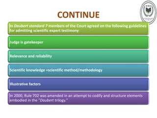 CONTINUE
In Daubert standard 7 members of the Court agreed on the following guidelines
for admitting scientific expert testimony:
Judge is gatekeeper
Relevance and reliability
Scientific knowledge =scientific method/methodology
Illustrative factors
In 2000, Rule 702 was amended in an attempt to codify and structure elements
embodied in the "Daubert trilogy."
 