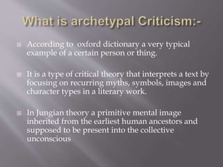  According to oxford dictionary a very typical
example of a certain person or thing.
 It is a type of critical theory that interprets a text by
focusing on recurring myths, symbols, images and
character types in a literary work.
 In Jungian theory a primitive mental image
inherited from the earliest human ancestors and
supposed to be present into the collective
unconscious
 