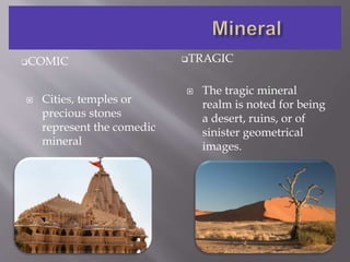 COMIC TRAGIC
 Cities, temples or
precious stones
represent the comedic
mineral
 The tragic mineral
realm is noted for being
a desert, ruins, or of
sinister geometrical
images.
 