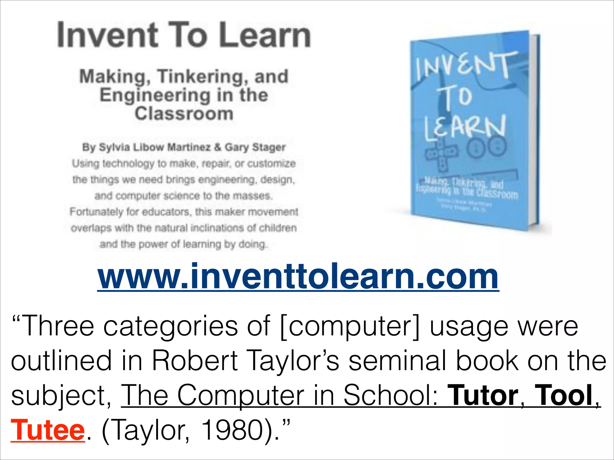 www.inventtolearn.com
“Three categories of [computer] usage were
outlined in Robert Taylor’s seminal book on the
subject, The Computer in School: Tutor, Tool,
Tutee. (Taylor, 1980).”

 